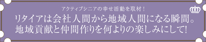 リタイアは会社人間から地域人間になる瞬間。地域貢献と仲間作りを何よりの楽しみにして！